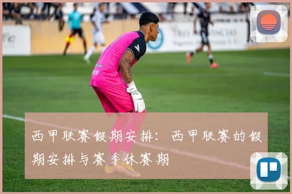西甲联赛假期安排：西甲联赛的假期安排与赛季休赛期