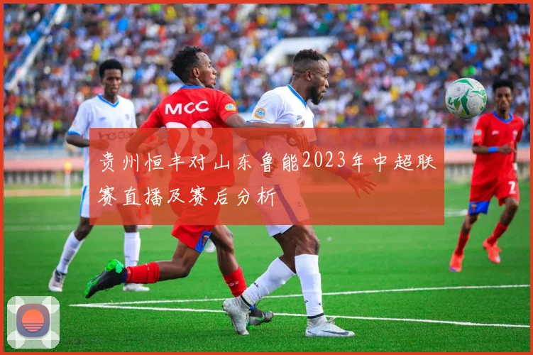 贵州恒丰对山东鲁能2023年中超联赛直播及赛后分析