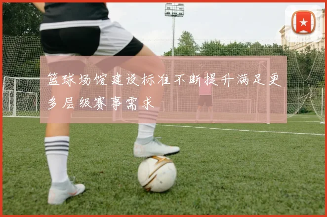 篮球场馆建设标准不断提升满足更多层级赛事需求