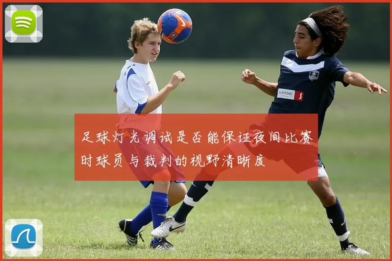 足球灯光调试是否能保证夜间比赛时球员与裁判的视野清晰度